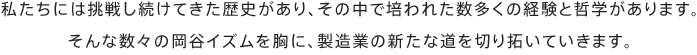 私たちには挑戦し続けてきた歴史があり、その中で培われた数多くの経験と哲学があります。そんな数々の岡谷イズムを胸に、製造業の新たな道を切り拓いていきます。